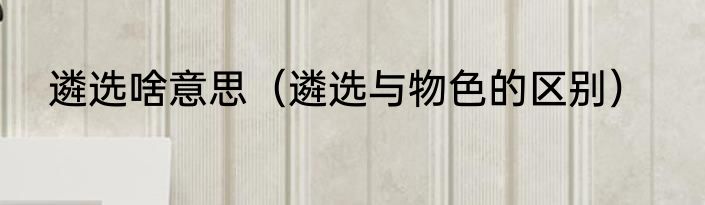 遴选啥意思（遴选与物色的区别）