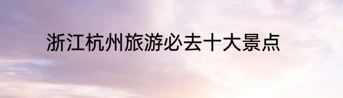 浙江杭州旅游必去十大景点