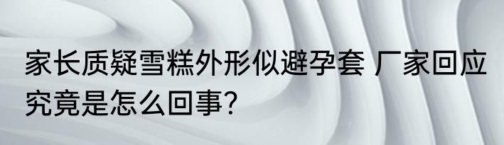 家长质疑雪糕外形似避孕套 厂家回应 究竟是怎么回事？