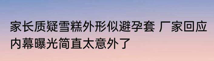 家长质疑雪糕外形似避孕套 厂家回应 内幕曝光简直太意外了