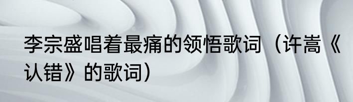 李宗盛唱着最痛的领悟歌词（许嵩《认错》的歌词）