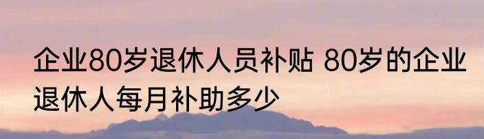 企业80岁退休人员补贴 80岁的企业退休人每月补助多少