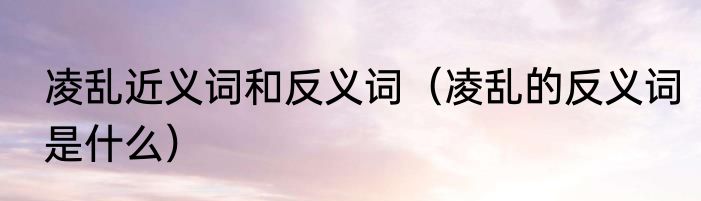 凌乱近义词和反义词（凌乱的反义词是什么）