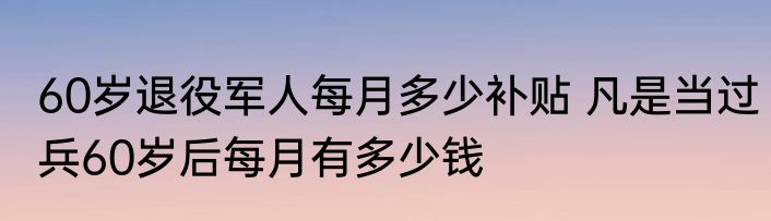 60岁退役军人每月多少补贴 凡是当过兵60岁后每月有多少钱