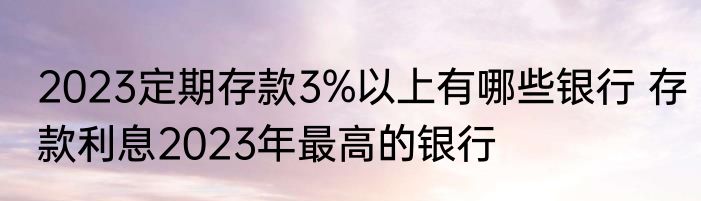 2023定期存款3%以上有哪些银行 存款利息2023年最高的银行
