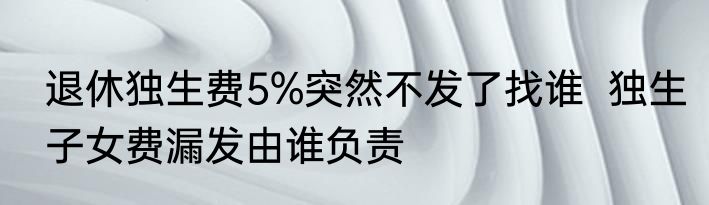 退休独生费5%突然不发了找谁  独生子女费漏发由谁负责