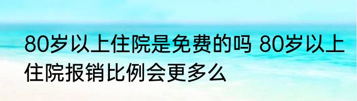 80岁以上住院是免费的吗 80岁以上住院报销比例会更多么