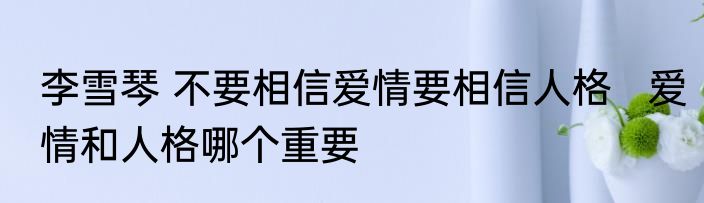 李雪琴 不要相信爱情要相信人格   爱情和人格哪个重要