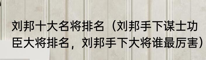 刘邦十大名将排名（刘邦手下谋士功臣大将排名，刘邦手下大将谁最厉害）