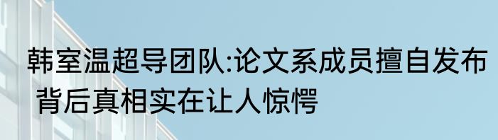 韩室温超导团队:论文系成员擅自发布 背后真相实在让人惊愕