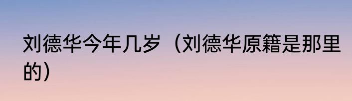 刘德华今年几岁（刘德华原籍是那里的）