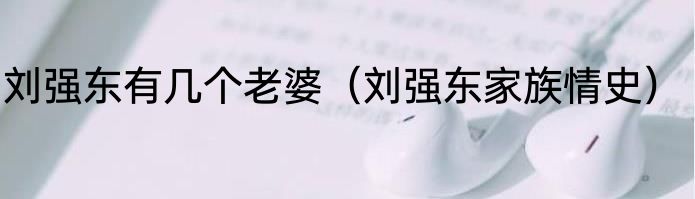 刘强东有几个老婆（刘强东家族情史）