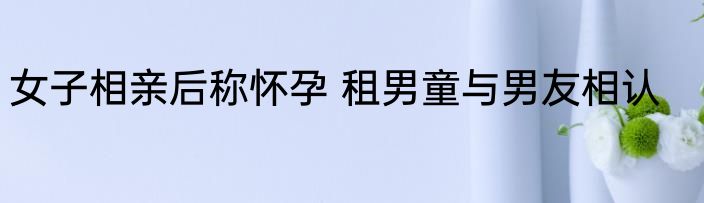 女子相亲后称怀孕 租男童与男友相认