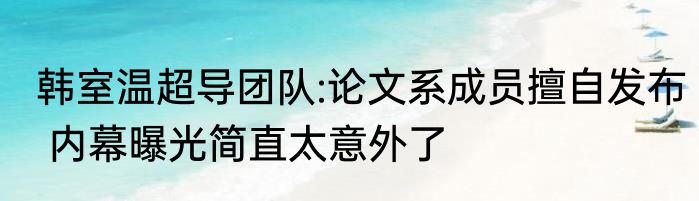 韩室温超导团队:论文系成员擅自发布 内幕曝光简直太意外了