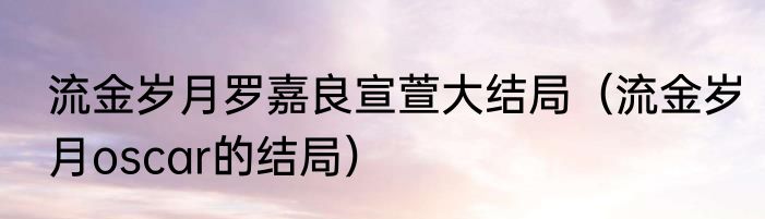 流金岁月罗嘉良宣萱大结局（流金岁月oscar的结局）