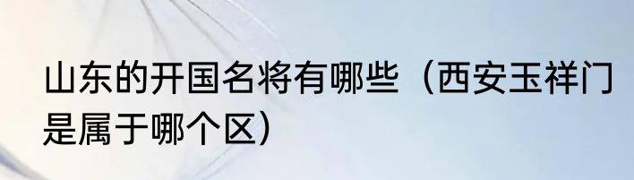 山东的开国名将有哪些（西安玉祥门是属于哪个区）