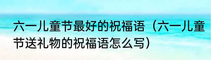 六一儿童节最好的祝福语（六一儿童节送礼物的祝福语怎么写）
