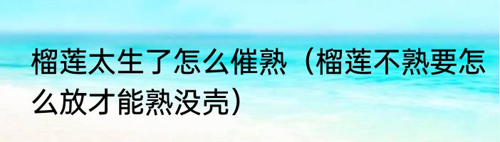 榴莲太生了怎么催熟（榴莲不熟要怎么放才能熟没壳）