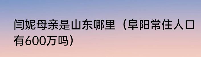 闫妮母亲是山东哪里（阜阳常住人口有600万吗）