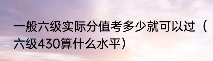 一般六级实际分值考多少就可以过（六级430算什么水平）