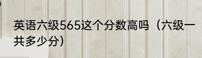 英语六级565这个分数高吗（六级一共多少分）