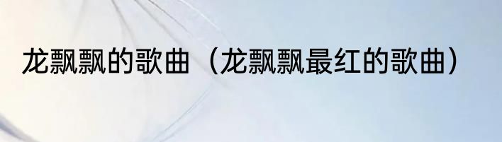 龙飘飘的歌曲（龙飘飘最红的歌曲）