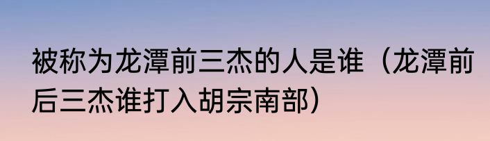 被称为龙潭前三杰的人是谁（龙潭前后三杰谁打入胡宗南部）