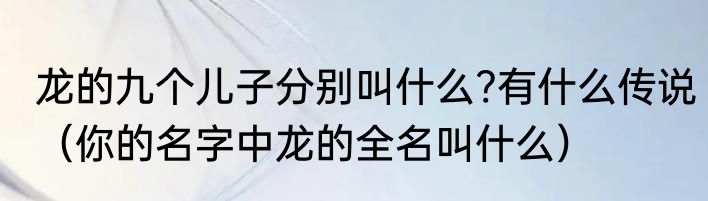 龙的九个儿子分别叫什么?有什么传说（你的名字中龙的全名叫什么）