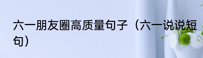 六一朋友圈高质量句子（六一说说短句）