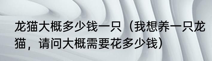 龙猫大概多少钱一只（我想养一只龙猫，请问大概需要花多少钱）