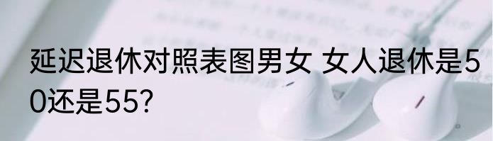 延迟退休对照表图男女 女人退休是50还是55？