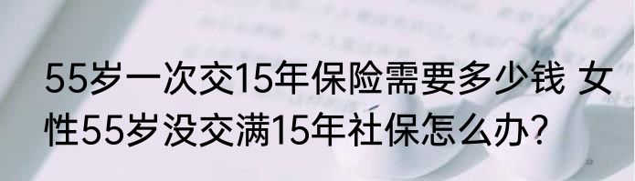 55岁一次交15年保险需要多少钱 女性55岁没交满15年社保怎么办？