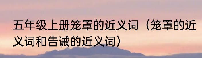 五年级上册笼罩的近义词（笼罩的近义词和告诫的近义词）