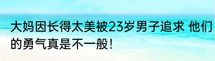 大妈因长得太美被23岁男子追求 他们的勇气真是不一般！