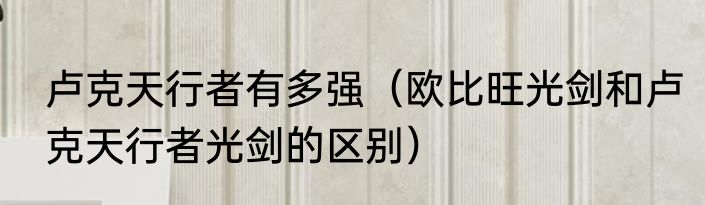 卢克天行者有多强（欧比旺光剑和卢克天行者光剑的区别）