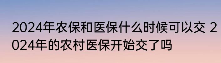 2024年农保和医保什么时候可以交 2024年的农村医保开始交了吗