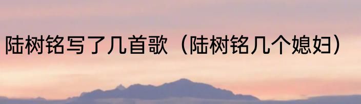 陆树铭写了几首歌（陆树铭几个媳妇）