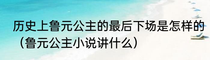 历史上鲁元公主的最后下场是怎样的（鲁元公主小说讲什么）