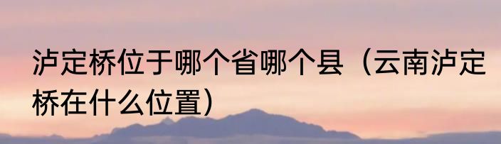 泸定桥位于哪个省哪个县（云南泸定桥在什么位置）