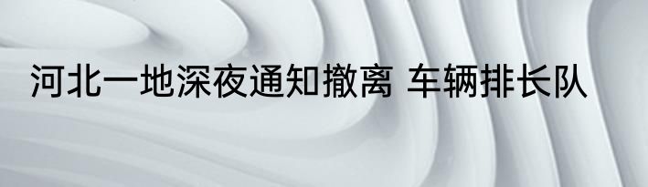河北一地深夜通知撤离 车辆排长队
