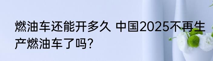 燃油车还能开多久 中国2025不再生产燃油车了吗？