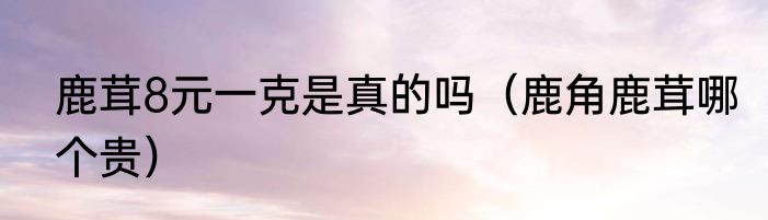 鹿茸8元一克是真的吗（鹿角鹿茸哪个贵）