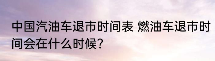 中国汽油车退市时间表 燃油车退市时间会在什么时候？