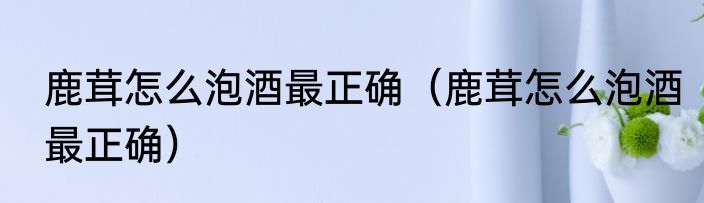 鹿茸怎么泡酒最正确（鹿茸怎么泡酒最正确）