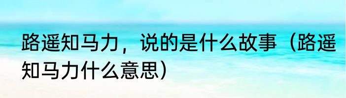 路遥知马力，说的是什么故事（路遥知马力什么意思）