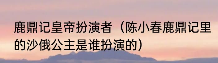 鹿鼎记皇帝扮演者（陈小春鹿鼎记里的沙俄公主是谁扮演的）