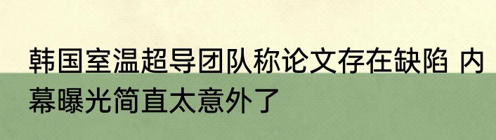 韩国室温超导团队称论文存在缺陷 内幕曝光简直太意外了
