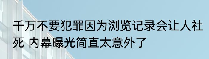 千万不要犯罪因为浏览记录会让人社死 内幕曝光简直太意外了