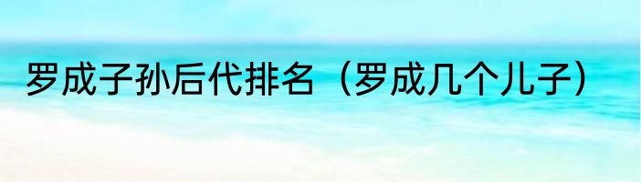 罗成子孙后代排名（罗成几个儿子）