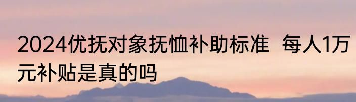 2024优抚对象抚恤补助标准  每人1万元补贴是真的吗
